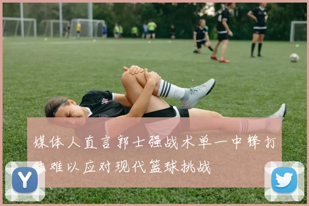 媒体人直言郭士强战术单一中锋打法难以应对现代篮球挑战