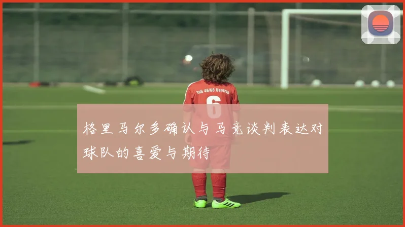 格里马尔多确认与马竞谈判表达对球队的喜爱与期待
