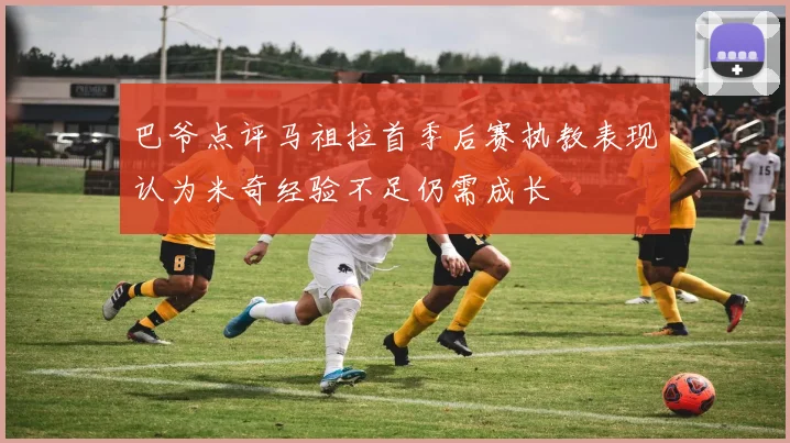 巴爷点评马祖拉首季后赛执教表现认为米奇经验不足仍需成长