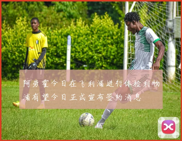 阿劳霍今日在飞利浦进行体检利物浦有望今日正式宣布签约消息