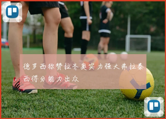 德罗西称赞拉齐奥实力强大弗拉泰西得分能力出众