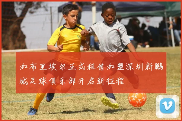 加布里埃尔正式租借加盟深圳新鹏城足球俱乐部开启新征程