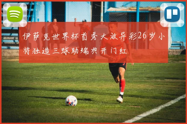 伊萨克世界杯首秀大放异彩26岁小将独造三球助瑞典开门红