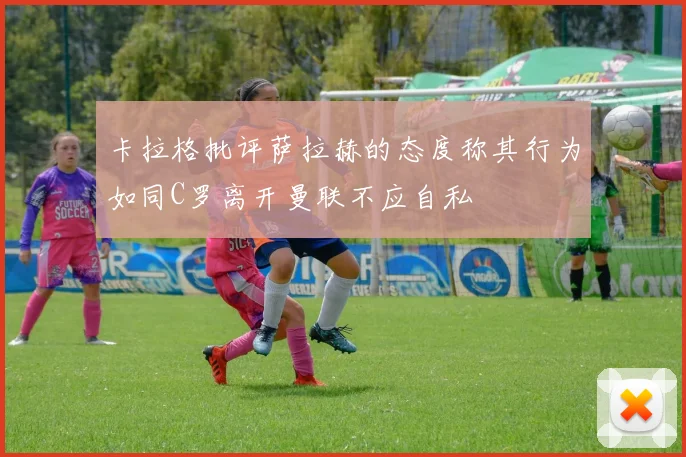 卡拉格批评萨拉赫的态度称其行为如同C罗离开曼联不应自私