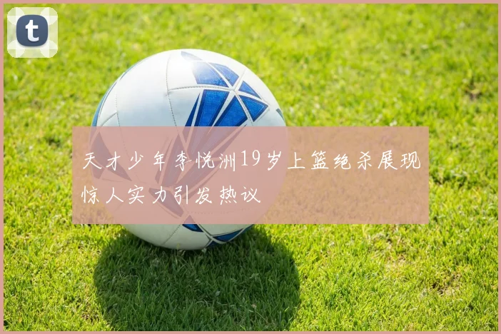 天才少年李悦洲19岁上篮绝杀展现惊人实力引发热议