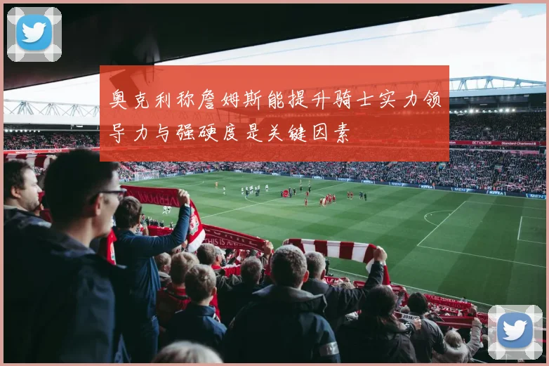 奥克利称詹姆斯能提升骑士实力领导力与强硬度是关键因素