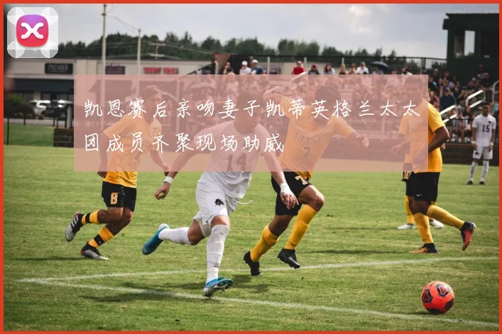 凯恩赛后亲吻妻子凯蒂英格兰太太团成员齐聚现场助威