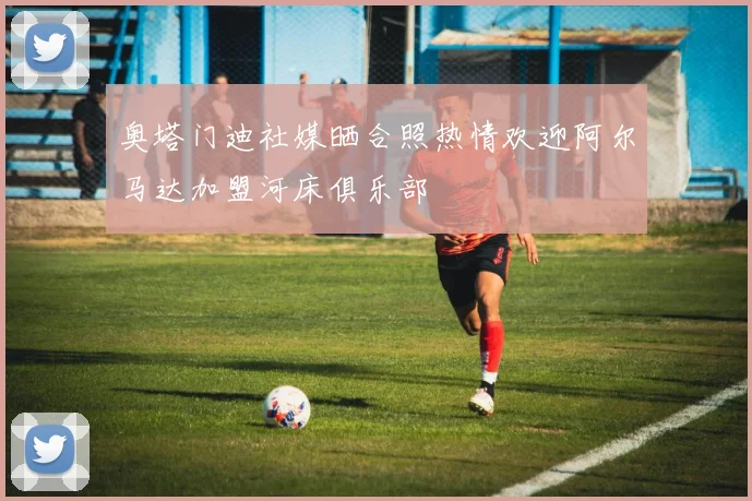 奥塔门迪社媒晒合照热情欢迎阿尔马达加盟河床俱乐部