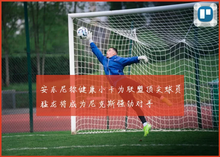 安东尼称健康小卡为联盟顶尖球员猛龙将成为尼克斯强劲对手
