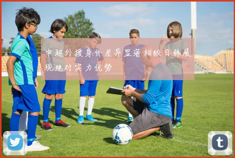 中超外援身价差异显著相较日韩展现绝对实力优势