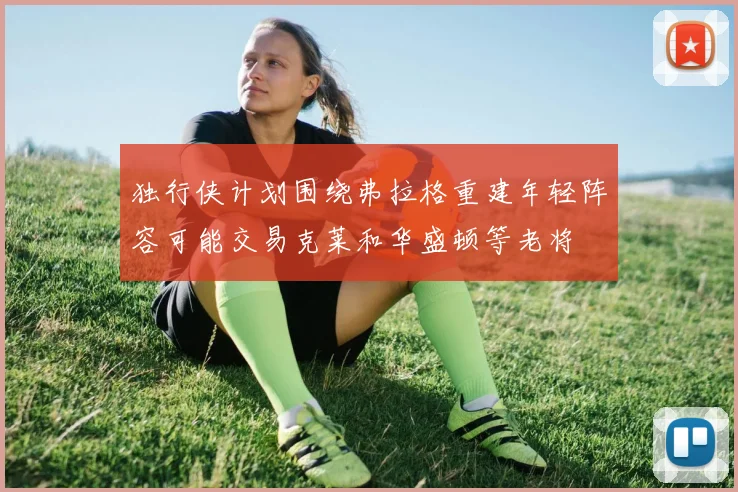 独行侠计划围绕弗拉格重建年轻阵容可能交易克莱和华盛顿等老将