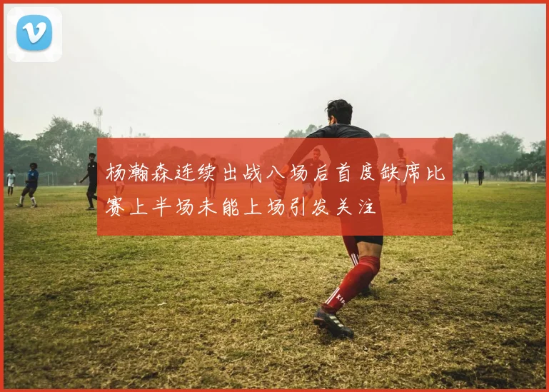 杨瀚森连续出战八场后首度缺席比赛上半场未能上场引发关注