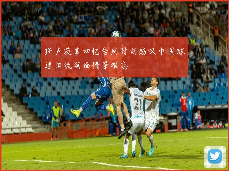 斯卢茨基回忆告别时刻感叹中国球迷泪流满面情景难忘