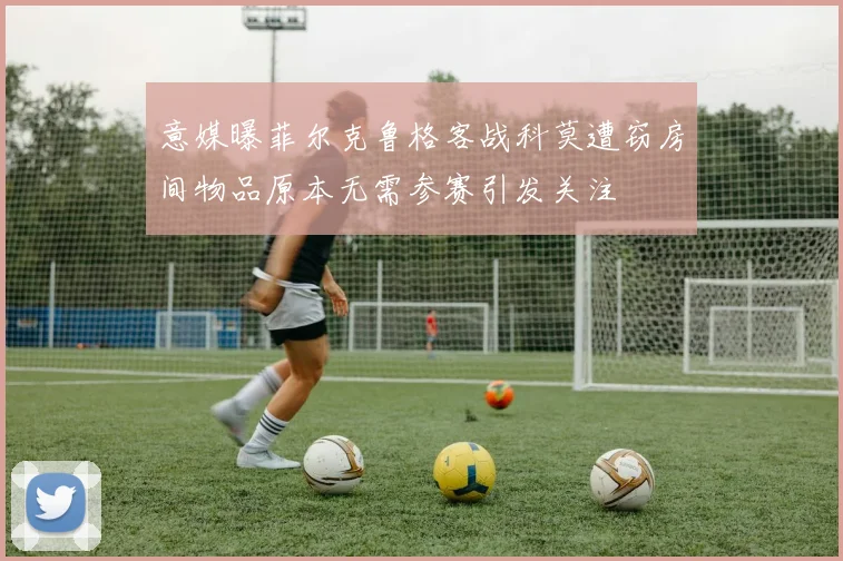 意媒曝菲尔克鲁格客战科莫遭窃房间物品原本无需参赛引发关注