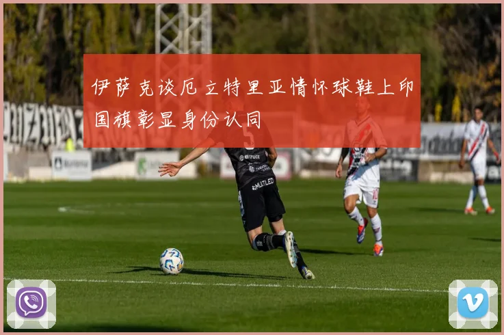 伊萨克谈厄立特里亚情怀球鞋上印国旗彰显身份认同