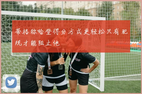 蒂格称哈登得分方式更轻松只有犯规才能阻止他
