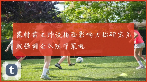 蒙特雷主帅谈梅西影响力称研究无效强调全队防守策略