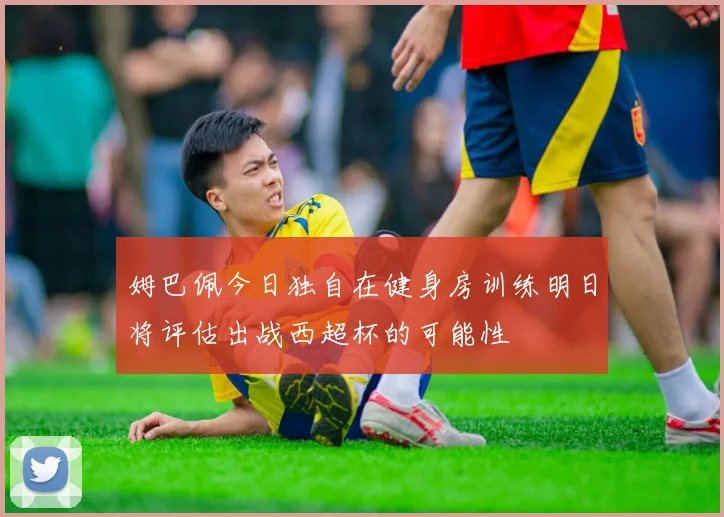 姆巴佩今日独自在健身房训练明日将评估出战西超杯的可能性