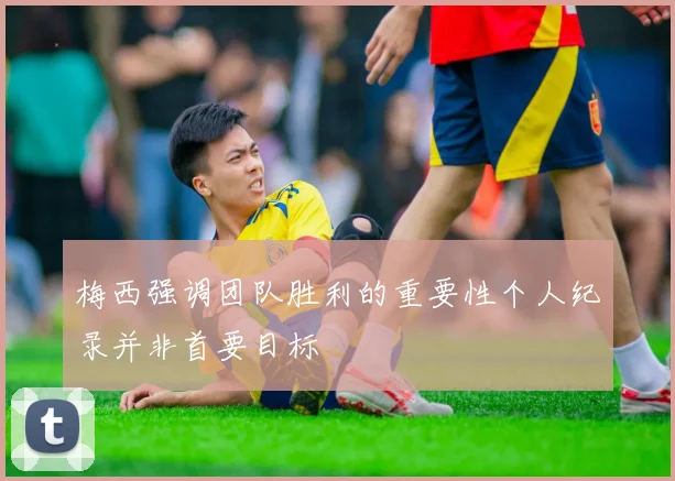 梅西强调团队胜利的重要性个人纪录并非首要目标
