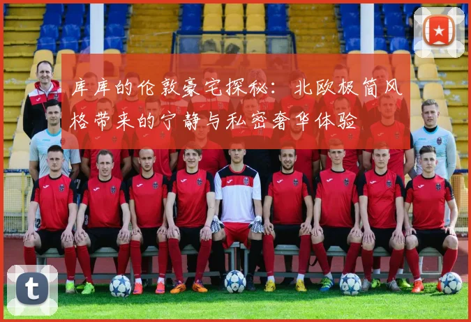 库库的伦敦豪宅探秘：北欧极简风格带来的宁静与私密奢华体验