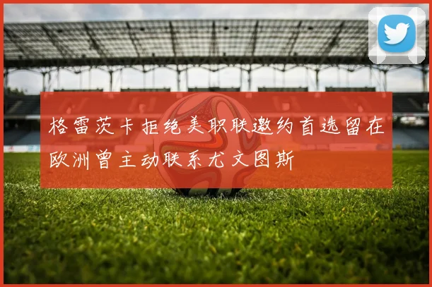 格雷茨卡拒绝美职联邀约首选留在欧洲曾主动联系尤文图斯