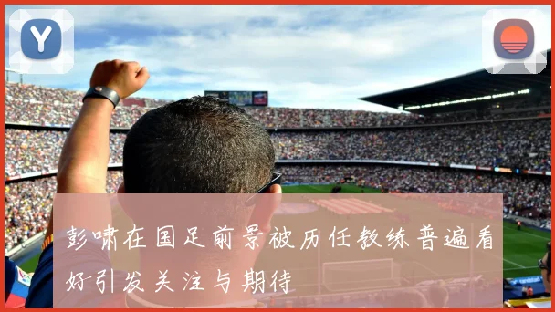 彭啸在国足前景被历任教练普遍看好引发关注与期待