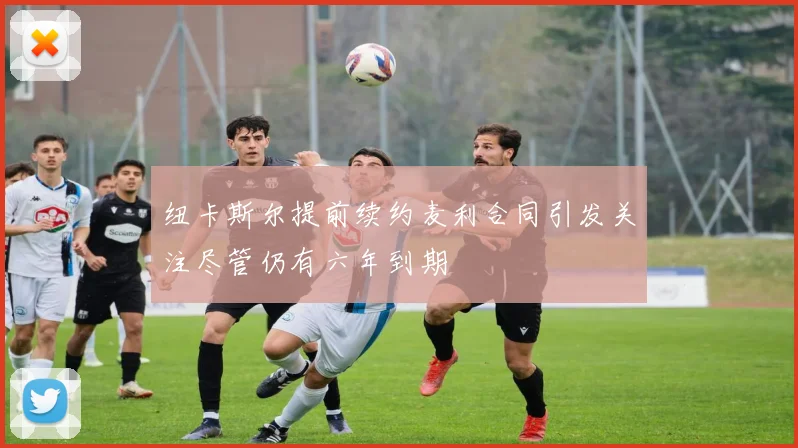 纽卡斯尔提前续约麦利合同引发关注尽管仍有六年到期
