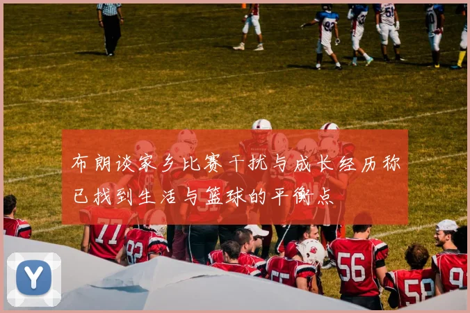 布朗谈家乡比赛干扰与成长经历称已找到生活与篮球的平衡点