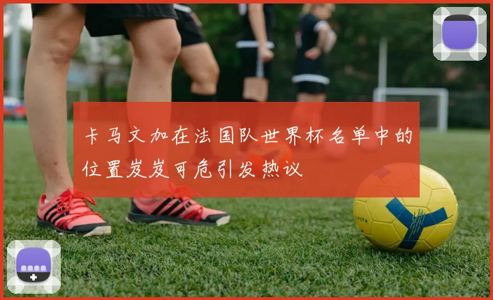 卡马文加在法国队世界杯名单中的位置岌岌可危引发热议