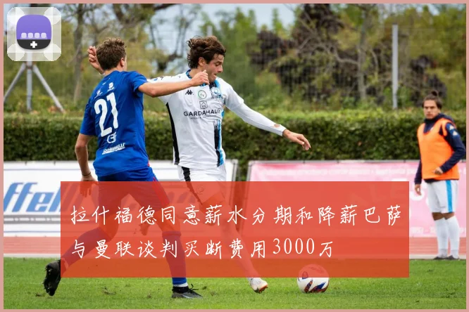 拉什福德同意薪水分期和降薪巴萨与曼联谈判买断费用3000万