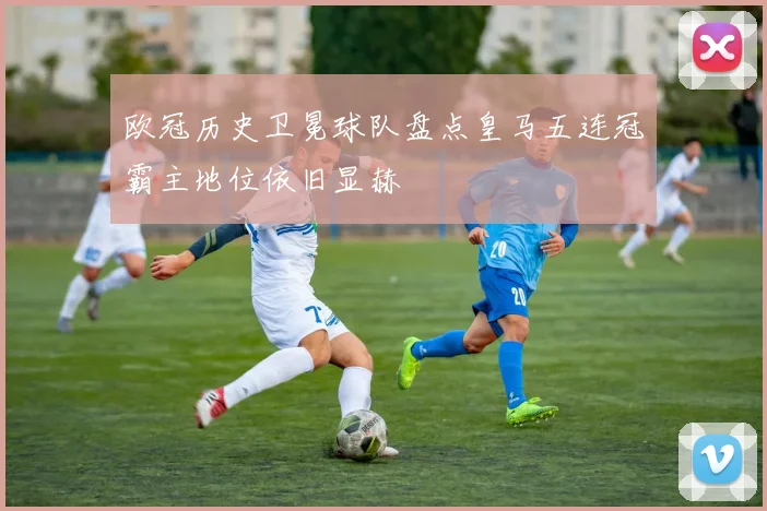 欧冠历史卫冕球队盘点皇马五连冠霸主地位依旧显赫