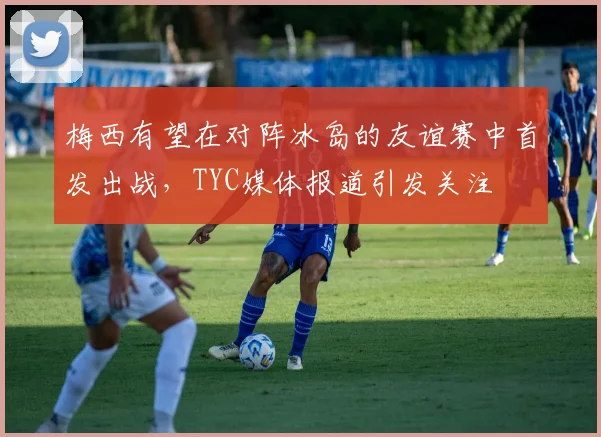 梅西有望在对阵冰岛的友谊赛中首发出战，TYC媒体报道引发关注