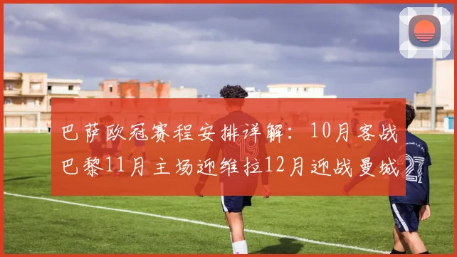 巴萨欧冠赛程安排详解:10月客战巴黎11月主场迎维拉12月迎战曼城