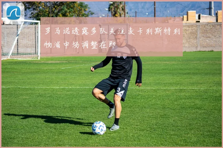 罗马诺透露多队关注麦卡利斯特利物浦中场调整在即