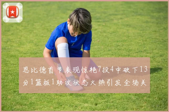 恩比德首节表现惊艳7投4中砍下13分1篮板1助攻状态火热引发全场关注