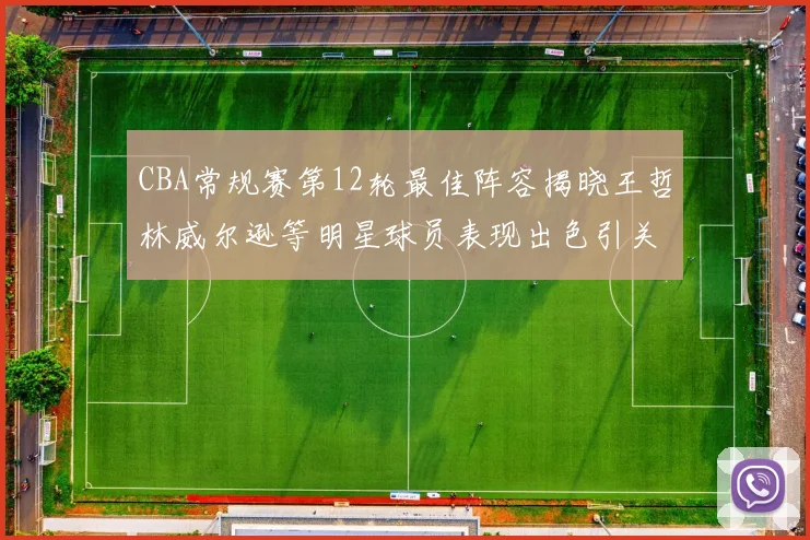CBA常规赛第12轮最佳阵容揭晓王哲林威尔逊等明星球员表现出色引关注