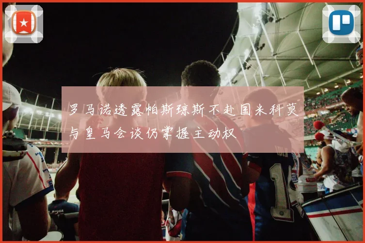 罗马诺透露帕斯琼斯不赴国米科莫与皇马会谈仍掌握主动权