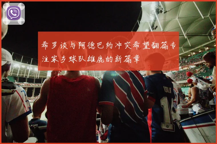 希罗谈与阿德巴约冲突希望翻篇专注家乡球队雄鹿的新篇章