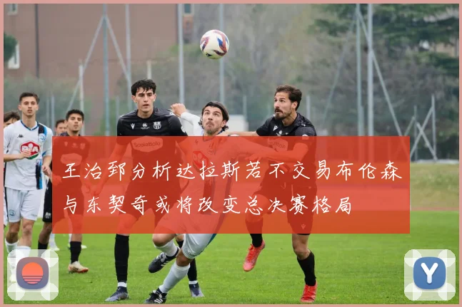 王治郅分析达拉斯若不交易布伦森与东契奇或将改变总决赛格局