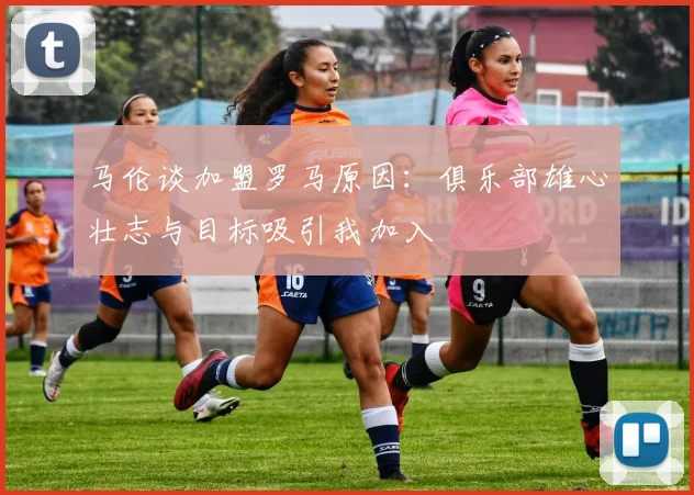 马伦谈加盟罗马原因：俱乐部雄心壮志与目标吸引我加入