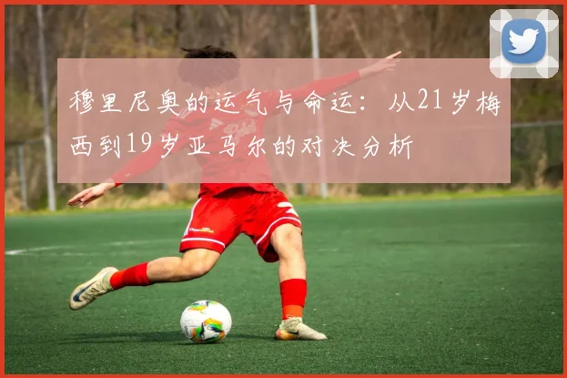 穆里尼奥的运气与命运：从21岁梅西到19岁亚马尔的对决分析